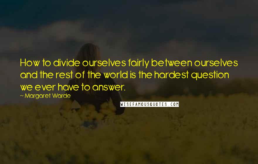 Margaret Warde Quotes: How to divide ourselves fairly between ourselves and the rest of the world is the hardest question we ever have to answer.