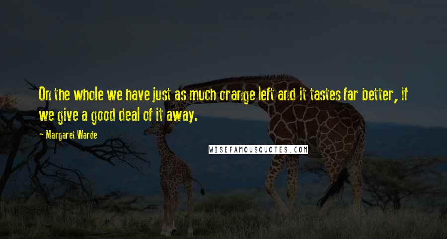 Margaret Warde Quotes: On the whole we have just as much orange left and it tastes far better, if we give a good deal of it away.