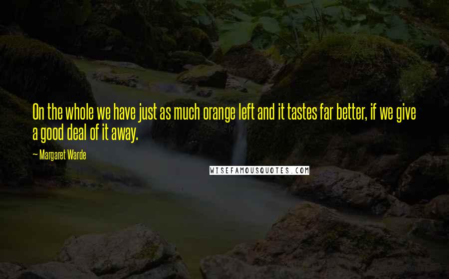 Margaret Warde Quotes: On the whole we have just as much orange left and it tastes far better, if we give a good deal of it away.