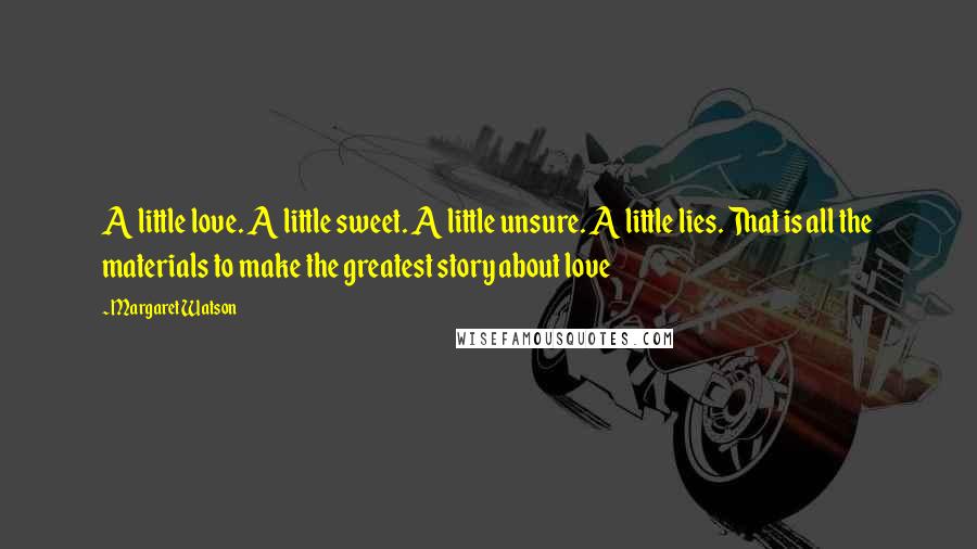 Margaret Watson Quotes: A little love. A little sweet. A little unsure. A little lies. That is all the materials to make the greatest story about love