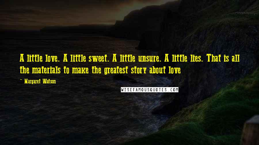 Margaret Watson Quotes: A little love. A little sweet. A little unsure. A little lies. That is all the materials to make the greatest story about love