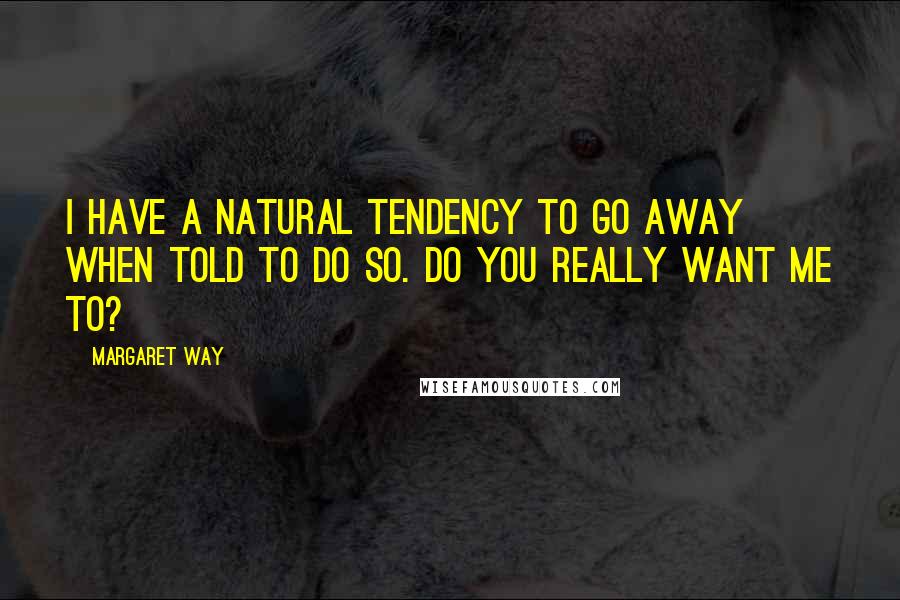 Margaret Way Quotes: I have a natural tendency to go away when told to do so. Do you really want me to?