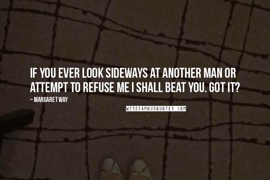 Margaret Way Quotes: If you ever look sideways at another man or attempt to refuse me I shall beat you. Got it?