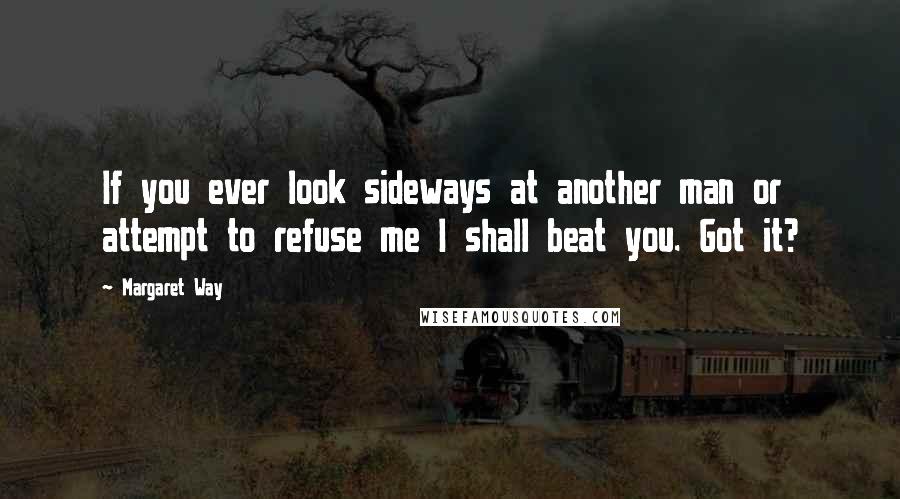 Margaret Way Quotes: If you ever look sideways at another man or attempt to refuse me I shall beat you. Got it?