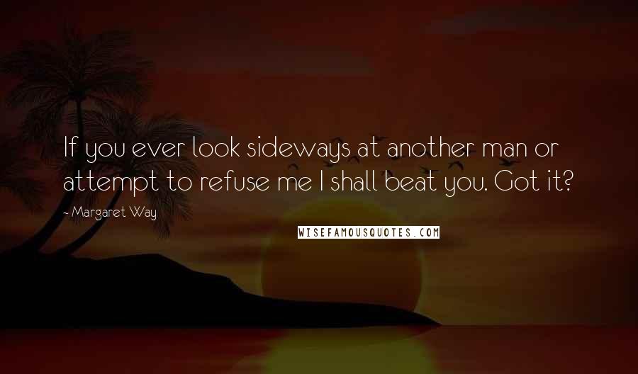 Margaret Way Quotes: If you ever look sideways at another man or attempt to refuse me I shall beat you. Got it?