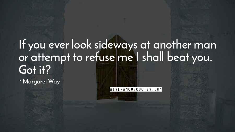 Margaret Way Quotes: If you ever look sideways at another man or attempt to refuse me I shall beat you. Got it?