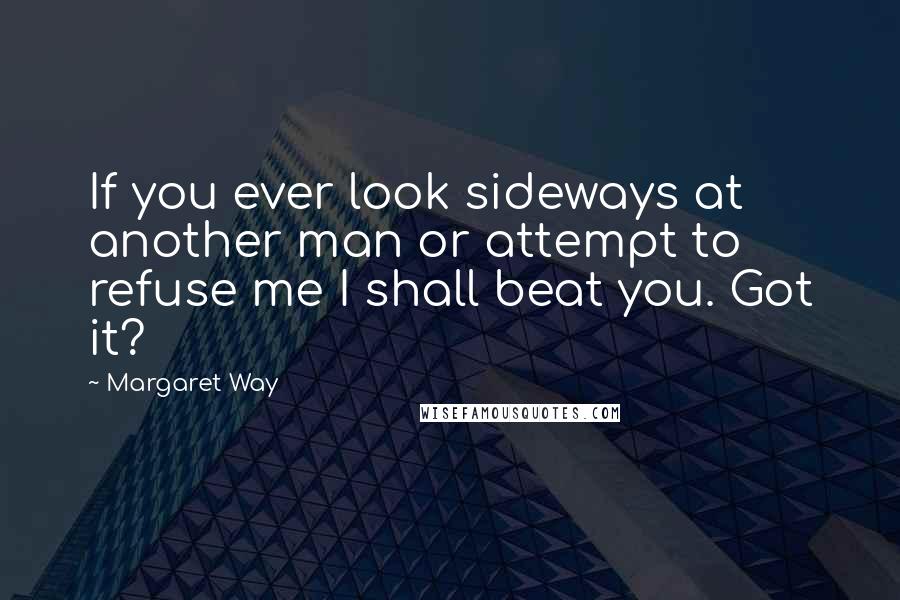 Margaret Way Quotes: If you ever look sideways at another man or attempt to refuse me I shall beat you. Got it?