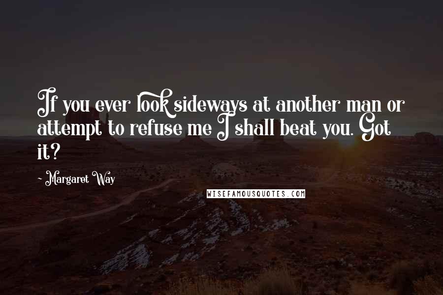 Margaret Way Quotes: If you ever look sideways at another man or attempt to refuse me I shall beat you. Got it?