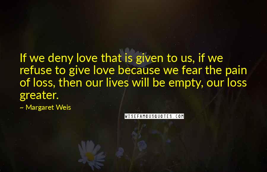 Margaret Weis Quotes: If we deny love that is given to us, if we refuse to give love because we fear the pain of loss, then our lives will be empty, our loss greater.