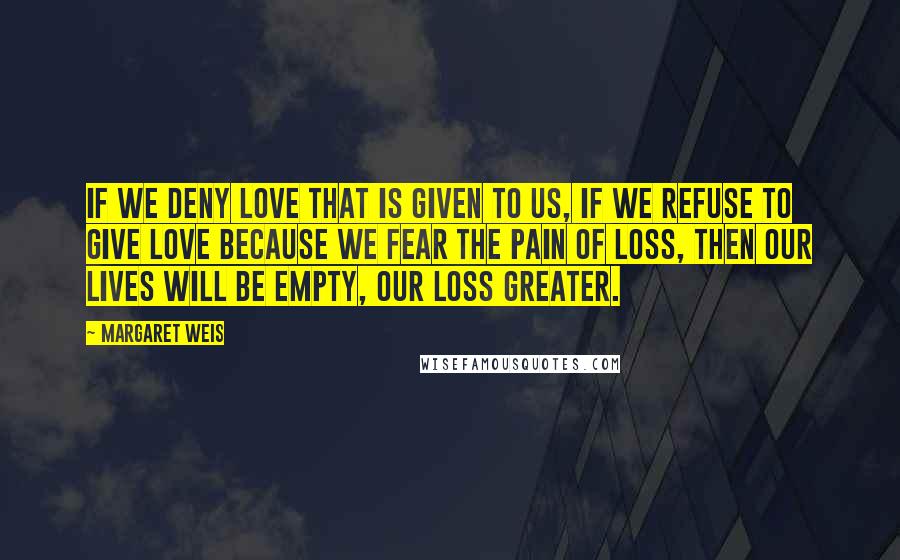 Margaret Weis Quotes: If we deny love that is given to us, if we refuse to give love because we fear the pain of loss, then our lives will be empty, our loss greater.