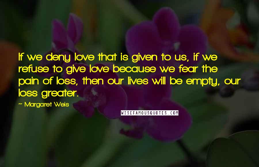 Margaret Weis Quotes: If we deny love that is given to us, if we refuse to give love because we fear the pain of loss, then our lives will be empty, our loss greater.