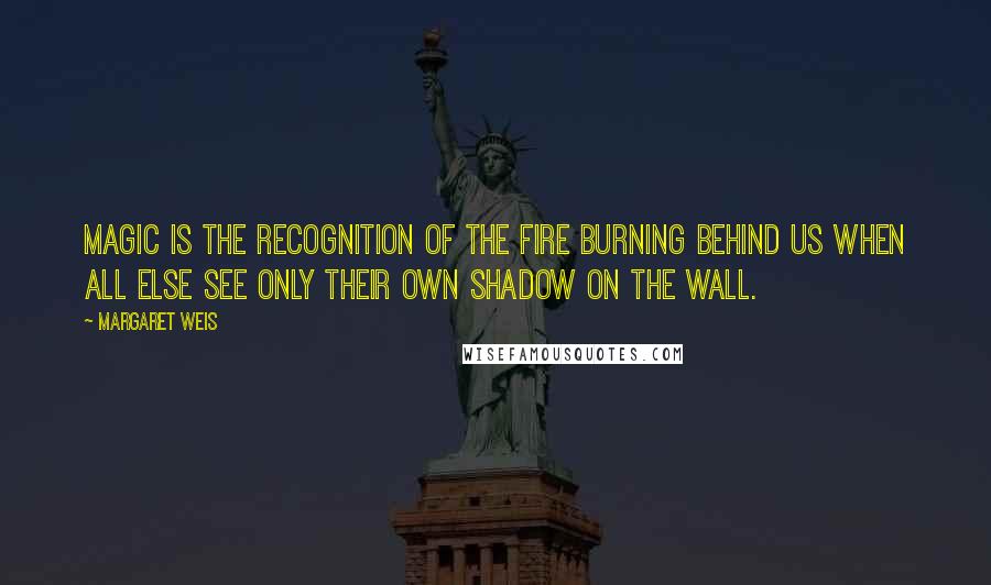 Margaret Weis Quotes: Magic is the recognition of the fire burning behind us when all else see only their own shadow on the wall.
