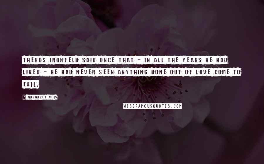 Margaret Weis Quotes: Theros Ironfeld said once that - in all the years he had lived - he had never seen anything done out of love come to evil.