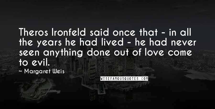 Margaret Weis Quotes: Theros Ironfeld said once that - in all the years he had lived - he had never seen anything done out of love come to evil.