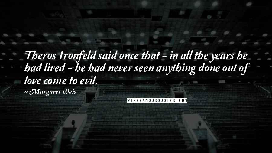 Margaret Weis Quotes: Theros Ironfeld said once that - in all the years he had lived - he had never seen anything done out of love come to evil.