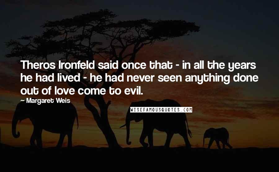 Margaret Weis Quotes: Theros Ironfeld said once that - in all the years he had lived - he had never seen anything done out of love come to evil.