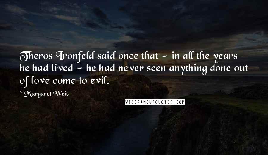 Margaret Weis Quotes: Theros Ironfeld said once that - in all the years he had lived - he had never seen anything done out of love come to evil.