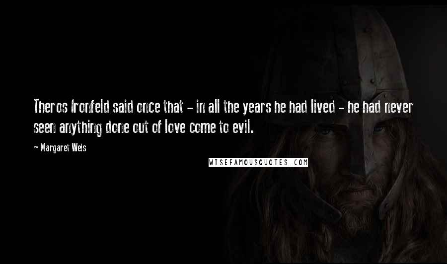Margaret Weis Quotes: Theros Ironfeld said once that - in all the years he had lived - he had never seen anything done out of love come to evil.