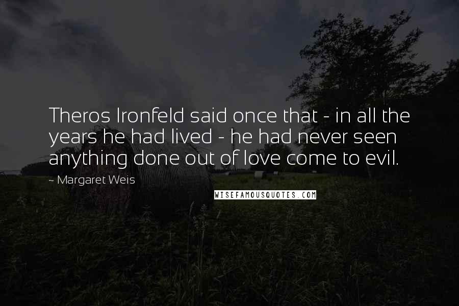 Margaret Weis Quotes: Theros Ironfeld said once that - in all the years he had lived - he had never seen anything done out of love come to evil.