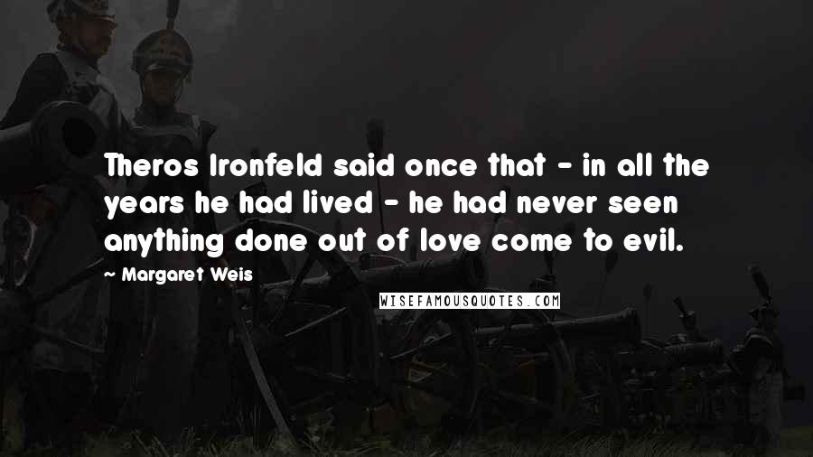 Margaret Weis Quotes: Theros Ironfeld said once that - in all the years he had lived - he had never seen anything done out of love come to evil.