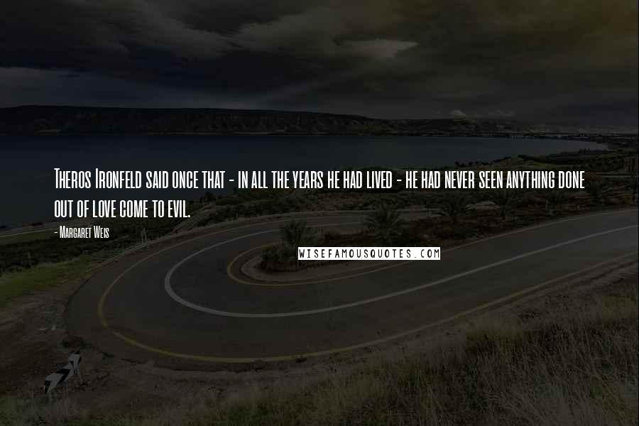 Margaret Weis Quotes: Theros Ironfeld said once that - in all the years he had lived - he had never seen anything done out of love come to evil.