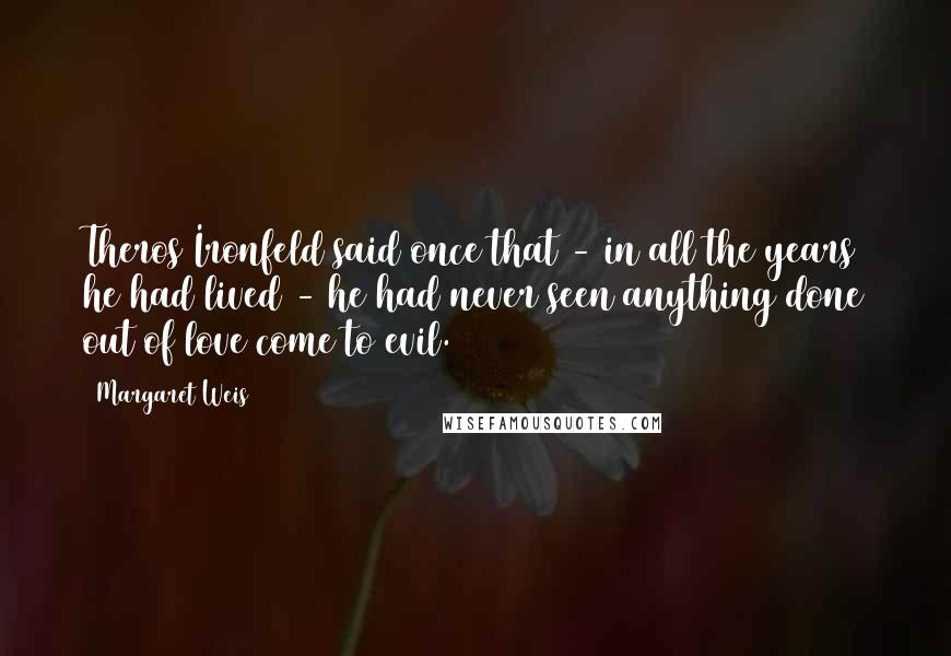 Margaret Weis Quotes: Theros Ironfeld said once that - in all the years he had lived - he had never seen anything done out of love come to evil.