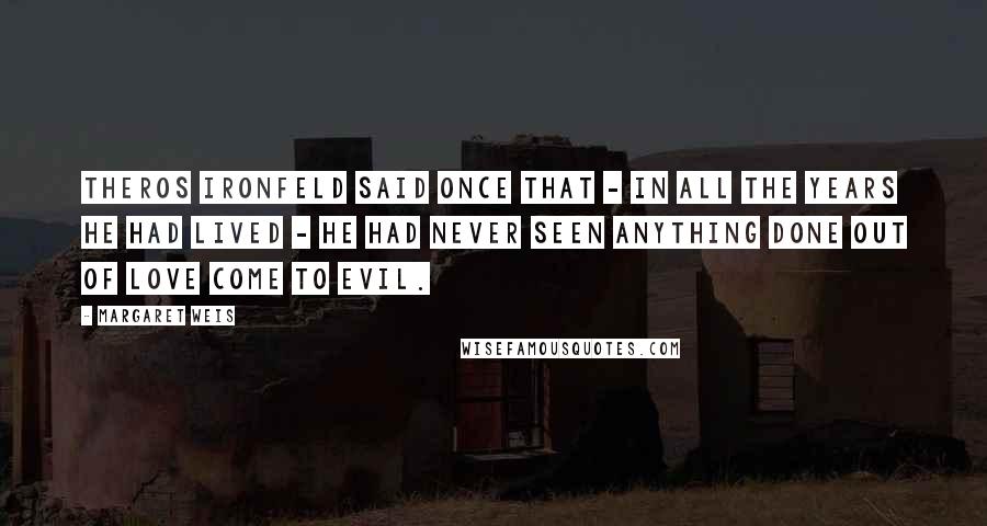 Margaret Weis Quotes: Theros Ironfeld said once that - in all the years he had lived - he had never seen anything done out of love come to evil.