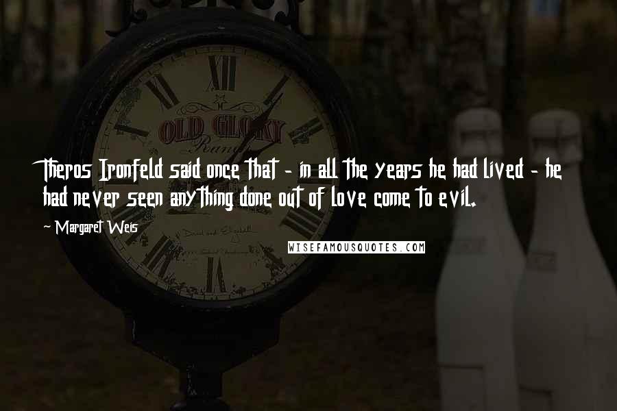 Margaret Weis Quotes: Theros Ironfeld said once that - in all the years he had lived - he had never seen anything done out of love come to evil.