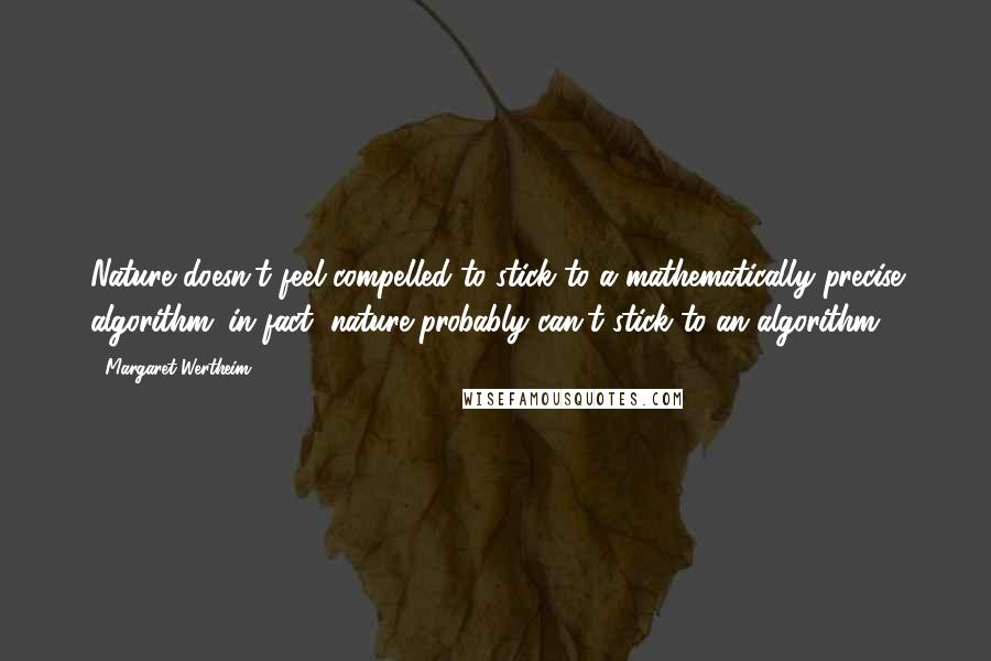 Margaret Wertheim Quotes: Nature doesn't feel compelled to stick to a mathematically precise algorithm; in fact, nature probably can't stick to an algorithm.