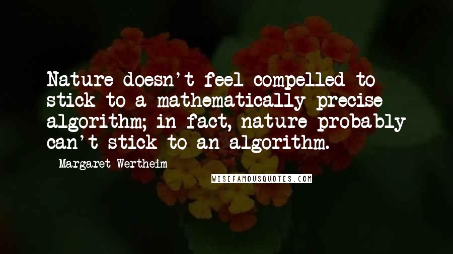 Margaret Wertheim Quotes: Nature doesn't feel compelled to stick to a mathematically precise algorithm; in fact, nature probably can't stick to an algorithm.