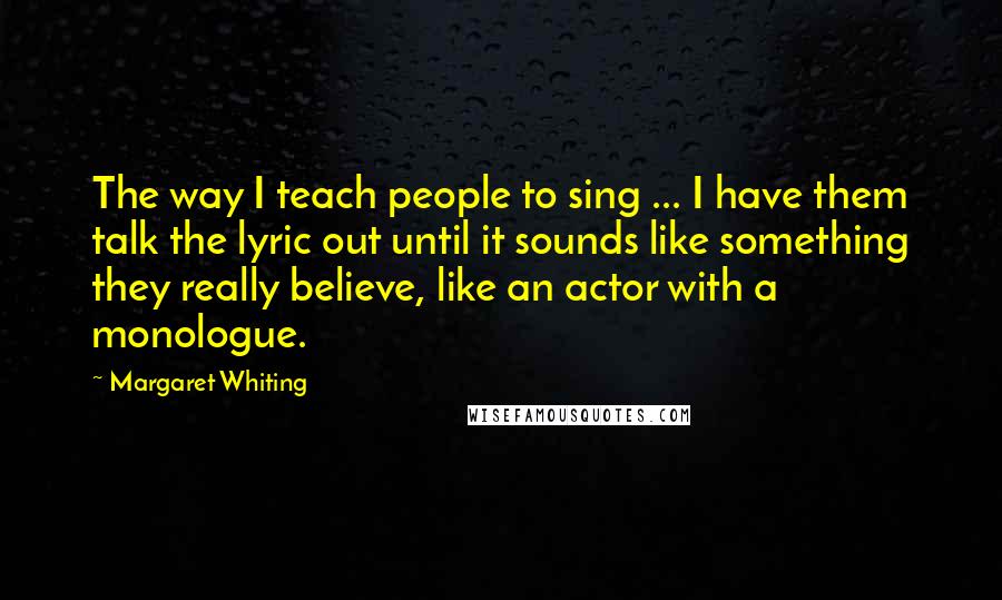 Margaret Whiting Quotes: The way I teach people to sing ... I have them talk the lyric out until it sounds like something they really believe, like an actor with a monologue.