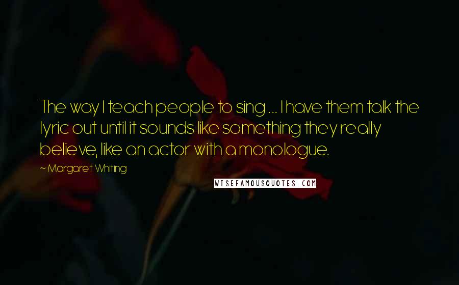 Margaret Whiting Quotes: The way I teach people to sing ... I have them talk the lyric out until it sounds like something they really believe, like an actor with a monologue.