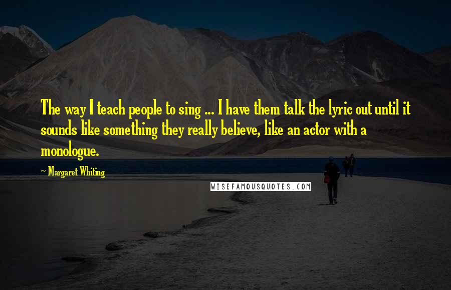 Margaret Whiting Quotes: The way I teach people to sing ... I have them talk the lyric out until it sounds like something they really believe, like an actor with a monologue.