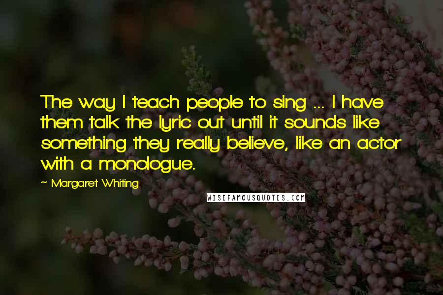 Margaret Whiting Quotes: The way I teach people to sing ... I have them talk the lyric out until it sounds like something they really believe, like an actor with a monologue.
