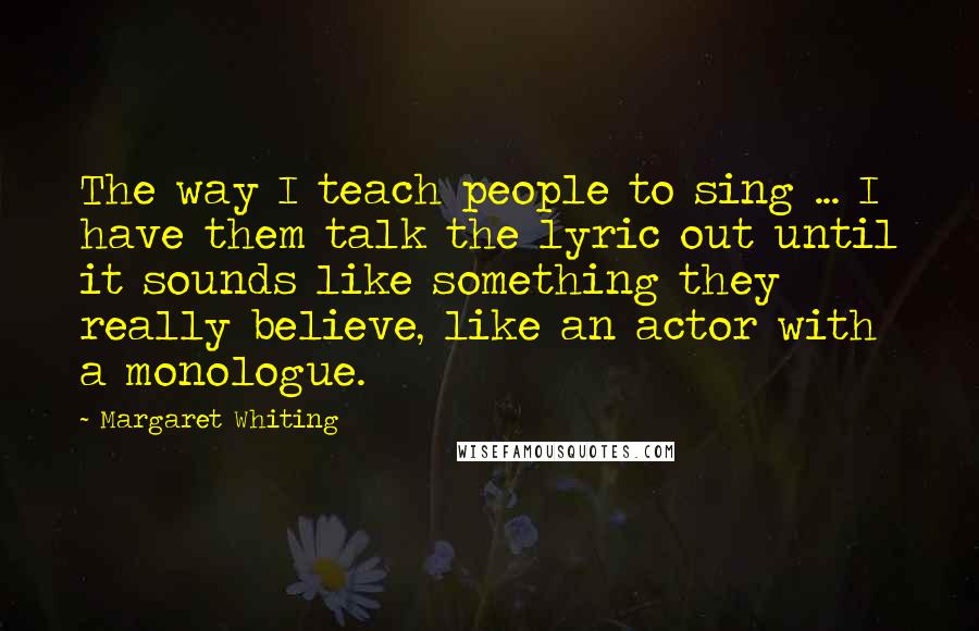 Margaret Whiting Quotes: The way I teach people to sing ... I have them talk the lyric out until it sounds like something they really believe, like an actor with a monologue.