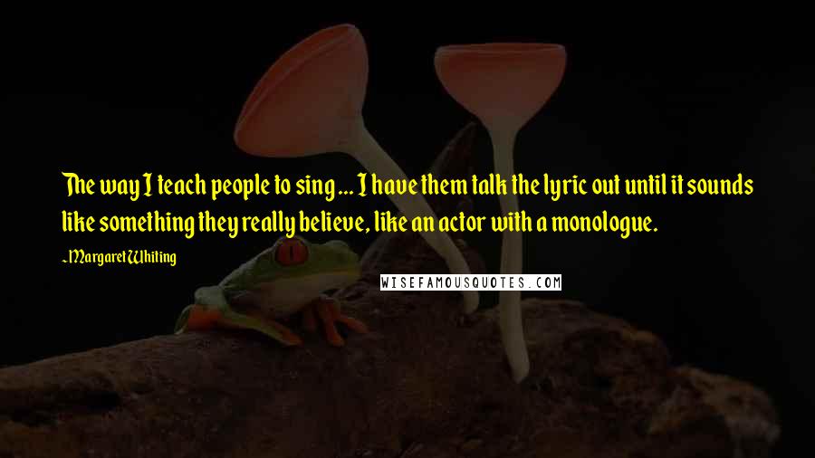 Margaret Whiting Quotes: The way I teach people to sing ... I have them talk the lyric out until it sounds like something they really believe, like an actor with a monologue.