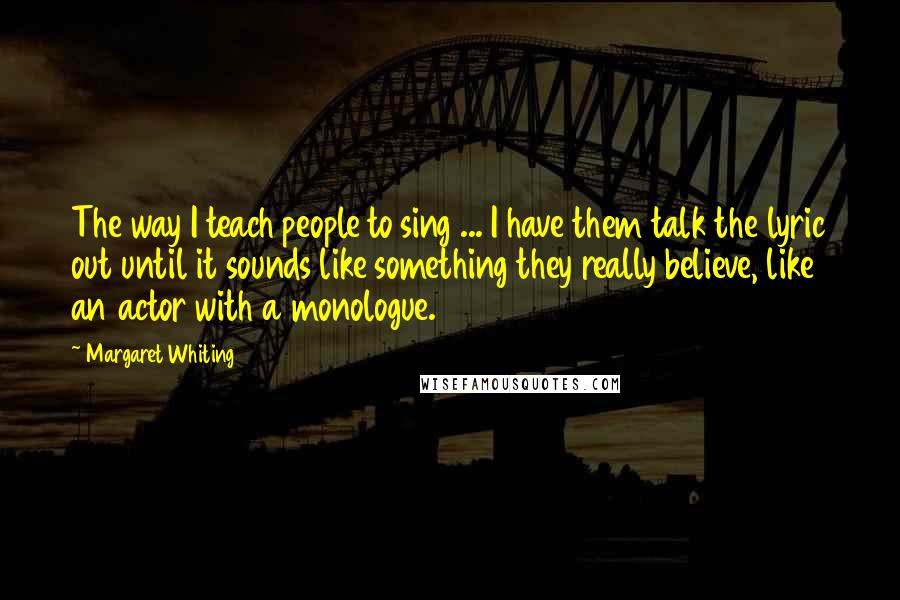 Margaret Whiting Quotes: The way I teach people to sing ... I have them talk the lyric out until it sounds like something they really believe, like an actor with a monologue.