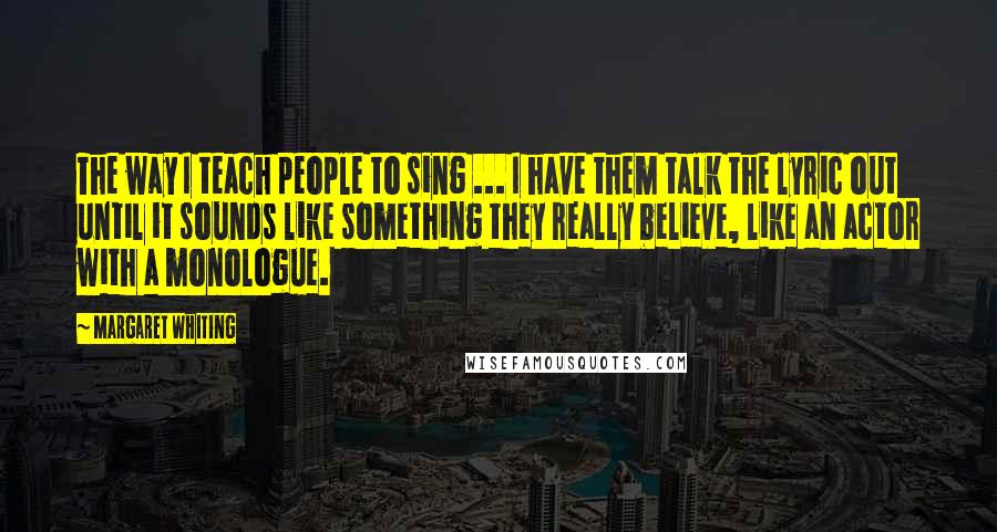 Margaret Whiting Quotes: The way I teach people to sing ... I have them talk the lyric out until it sounds like something they really believe, like an actor with a monologue.