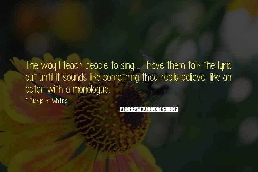 Margaret Whiting Quotes: The way I teach people to sing ... I have them talk the lyric out until it sounds like something they really believe, like an actor with a monologue.