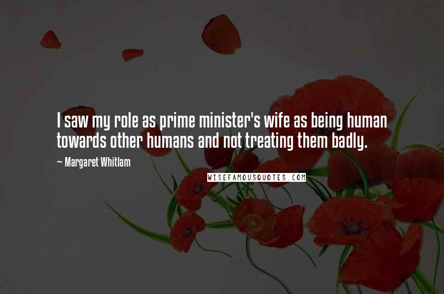 Margaret Whitlam Quotes: I saw my role as prime minister's wife as being human towards other humans and not treating them badly.