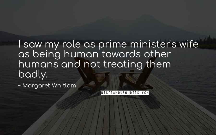 Margaret Whitlam Quotes: I saw my role as prime minister's wife as being human towards other humans and not treating them badly.