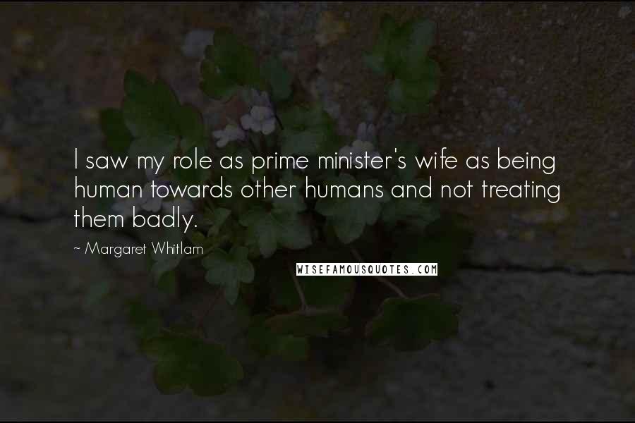 Margaret Whitlam Quotes: I saw my role as prime minister's wife as being human towards other humans and not treating them badly.