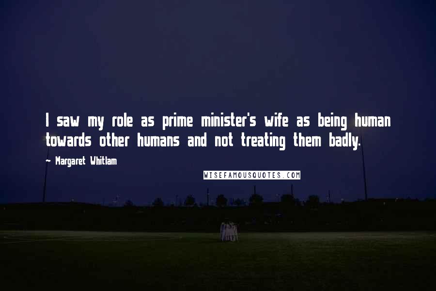 Margaret Whitlam Quotes: I saw my role as prime minister's wife as being human towards other humans and not treating them badly.