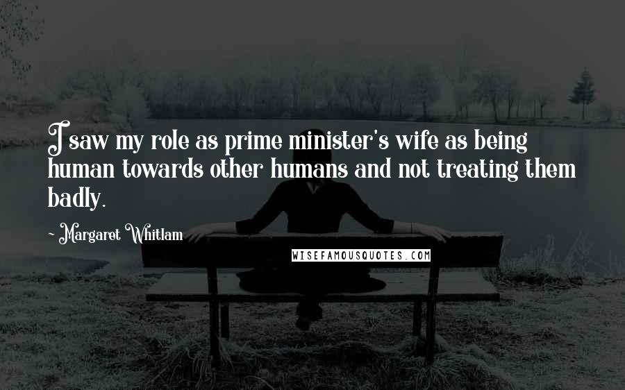 Margaret Whitlam Quotes: I saw my role as prime minister's wife as being human towards other humans and not treating them badly.