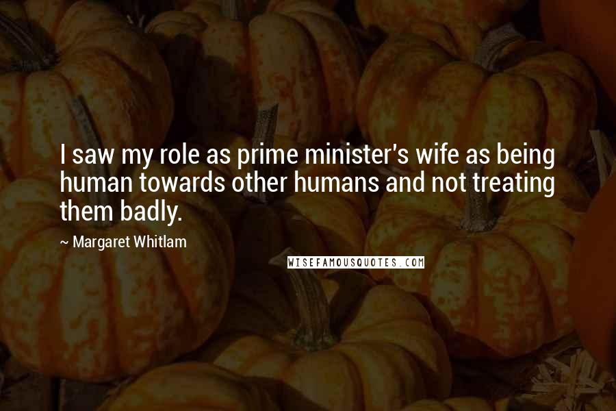 Margaret Whitlam Quotes: I saw my role as prime minister's wife as being human towards other humans and not treating them badly.