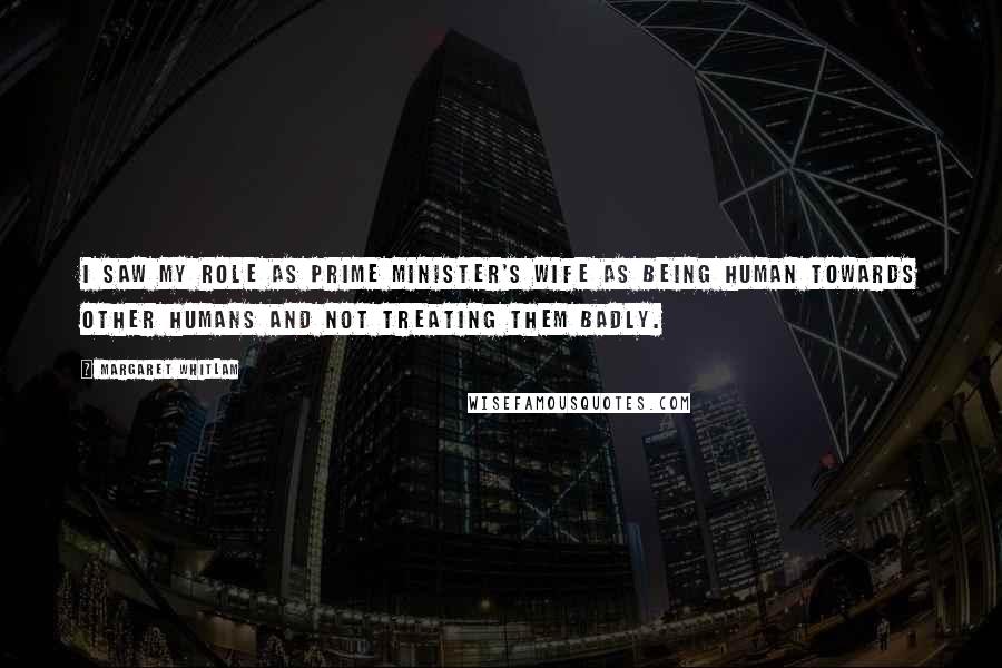 Margaret Whitlam Quotes: I saw my role as prime minister's wife as being human towards other humans and not treating them badly.