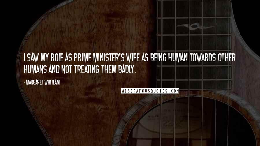 Margaret Whitlam Quotes: I saw my role as prime minister's wife as being human towards other humans and not treating them badly.