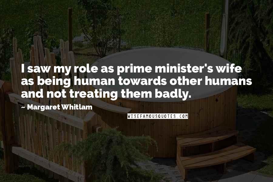 Margaret Whitlam Quotes: I saw my role as prime minister's wife as being human towards other humans and not treating them badly.