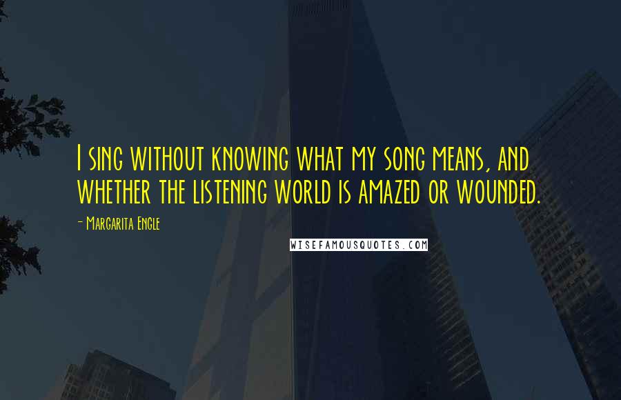 Margarita Engle Quotes: I sing without knowing what my song means, and whether the listening world is amazed or wounded.