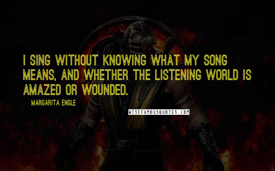 Margarita Engle Quotes: I sing without knowing what my song means, and whether the listening world is amazed or wounded.